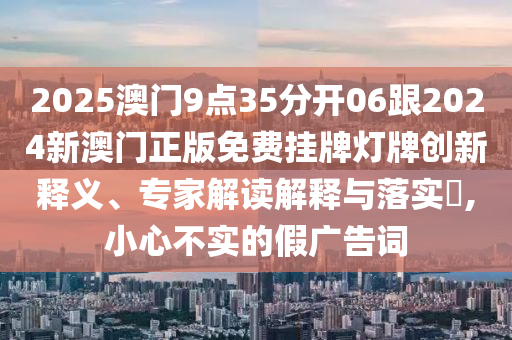 2025澳门9点35分开06跟2024新澳门正版免费挂牌灯牌创新释义、专家解读解释与落实​,小心不实的假广告词